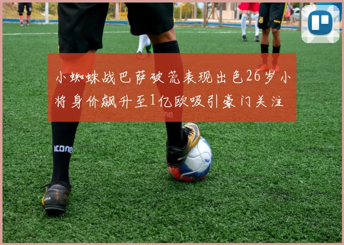 小蜘蛛战巴萨破荒表现出色26岁小将身价飙升至1亿欧吸引豪门关注