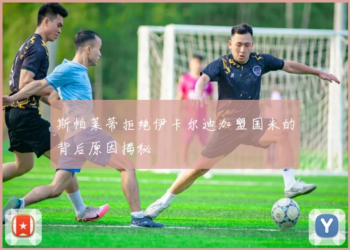 斯帕莱蒂拒绝伊卡尔迪加盟国米的背后原因揭秘