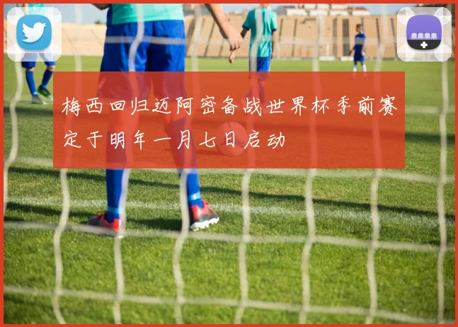 梅西回归迈阿密备战世界杯季前赛定于明年一月七日启动