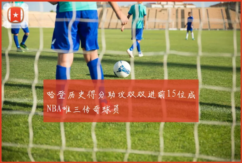 哈登历史得分助攻双双进前15位成NBA唯三传奇球员