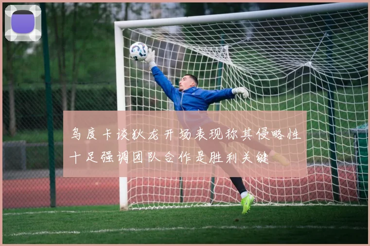 乌度卡谈狄龙开场表现称其侵略性十足强调团队合作是胜利关键