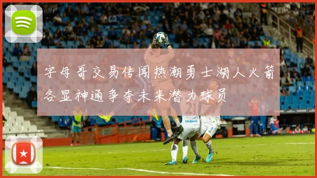 字母哥交易传闻热潮勇士湖人火箭各显神通争夺未来潜力球员
