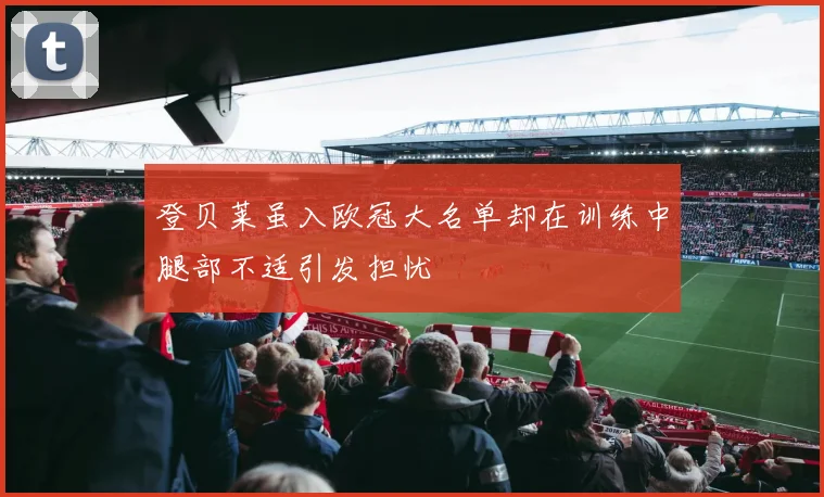 登贝莱虽入欧冠大名单却在训练中腿部不适引发担忧