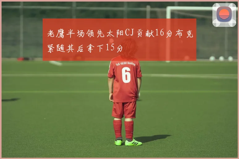 老鹰半场领先太阳CJ贡献16分布克紧随其后拿下15分