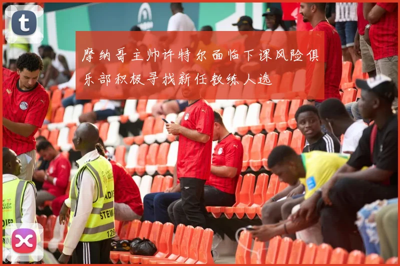 摩纳哥主帅许特尔面临下课风险俱乐部积极寻找新任教练人选