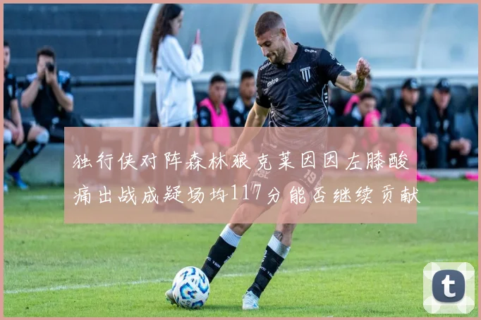 独行侠对阵森林狼克莱因因左膝酸痛出战成疑场均117分能否继续贡献