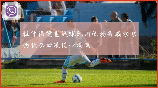 拉什福德重返球队训练场备战切尔西状态回暖信心满满
