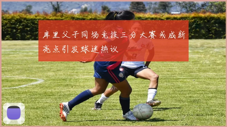 库里父子同场竞技三分大赛或成新亮点引发球迷热议