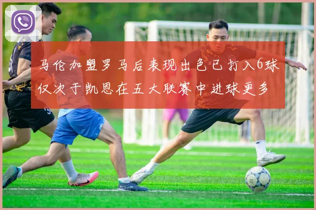 马伦加盟罗马后表现出色已打入6球仅次于凯恩在五大联赛中进球更多