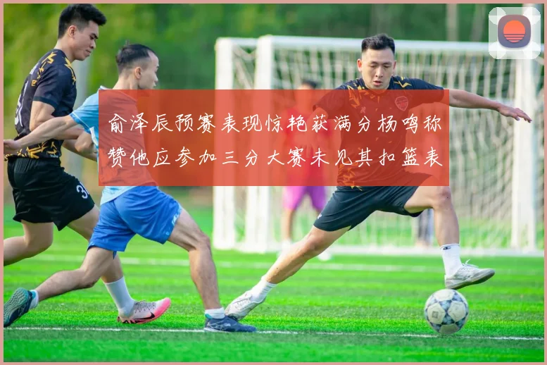 俞泽辰预赛表现惊艳获满分杨鸣称赞他应参加三分大赛未见其扣篮表现