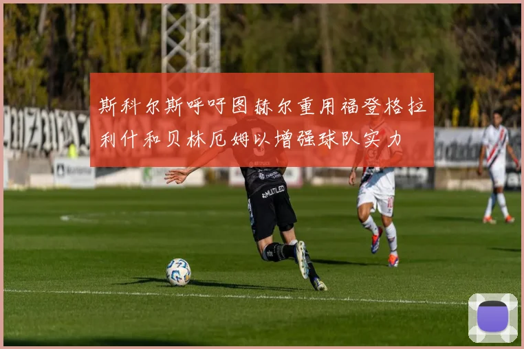 斯科尔斯呼吁图赫尔重用福登格拉利什和贝林厄姆以增强球队实力