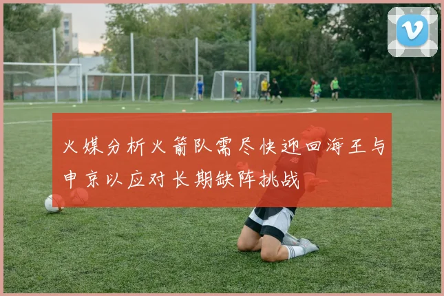 火媒分析火箭队需尽快迎回海王与申京以应对长期缺阵挑战