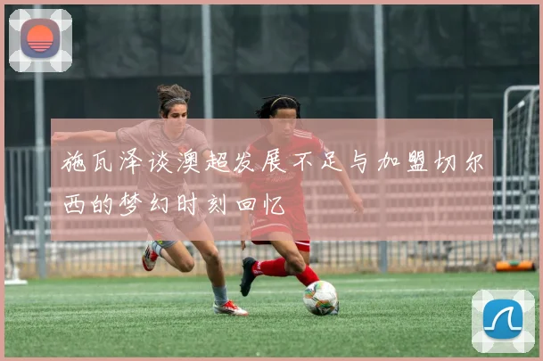 施瓦泽谈澳超发展不足与加盟切尔西的梦幻时刻回忆