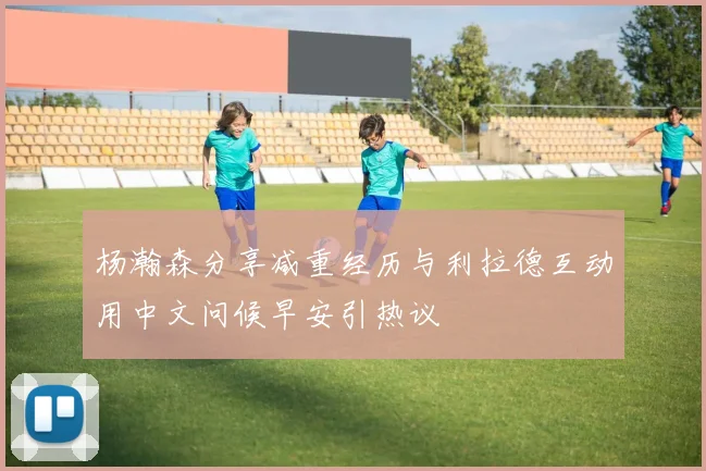 杨瀚森分享减重经历与利拉德互动用中文问候早安引热议