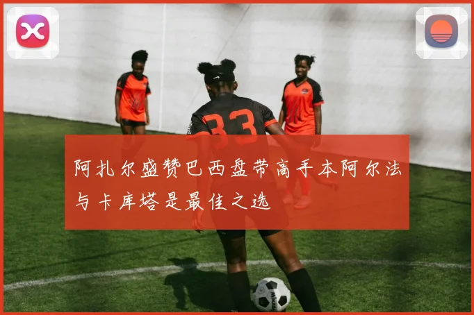 阿扎尔盛赞巴西盘带高手本阿尔法与卡库塔是最佳之选