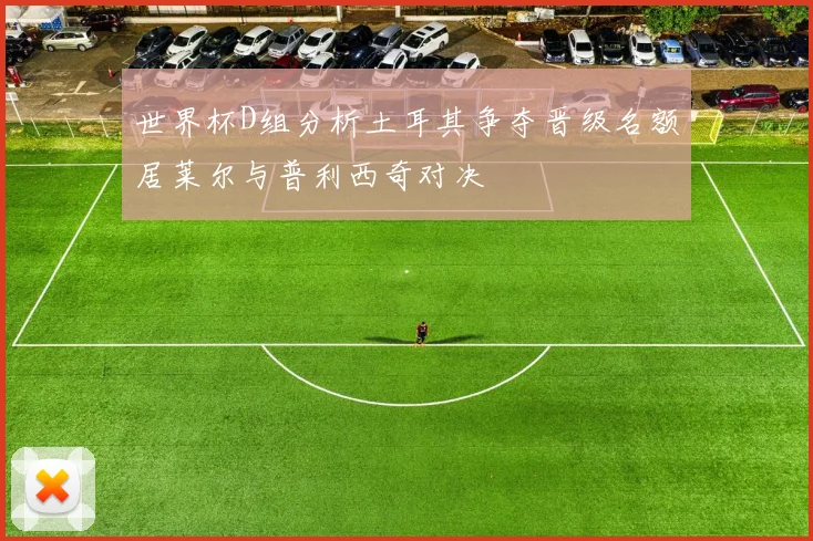 世界杯D组分析土耳其争夺晋级名额居莱尔与普利西奇对决