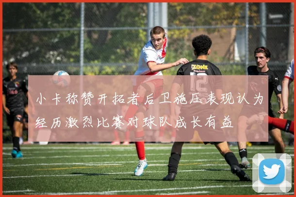小卡称赞开拓者后卫施压表现认为经历激烈比赛对球队成长有益