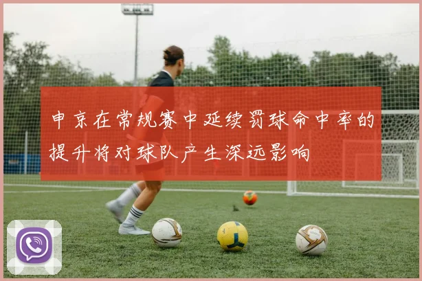 申京在常规赛中延续罚球命中率的提升将对球队产生深远影响