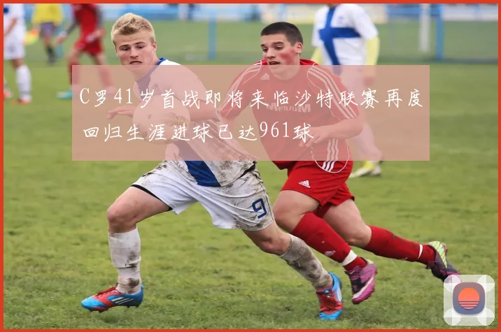 C罗41岁首战即将来临沙特联赛再度回归生涯进球已达961球