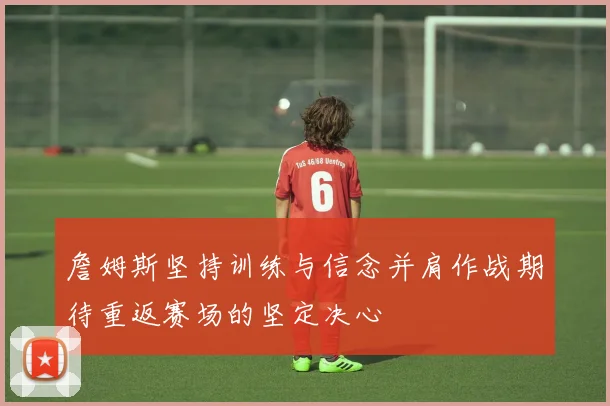 詹姆斯坚持训练与信念并肩作战期待重返赛场的坚定决心