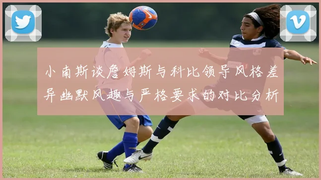 小南斯谈詹姆斯与科比领导风格差异幽默风趣与严格要求的对比分析