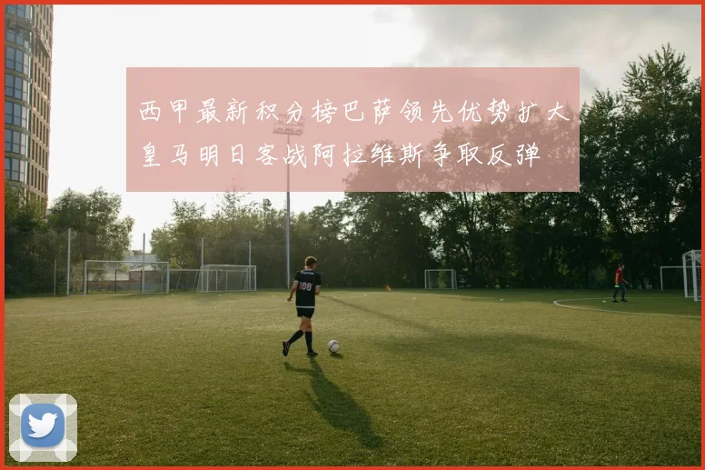 西甲最新积分榜巴萨领先优势扩大皇马明日客战阿拉维斯争取反弹