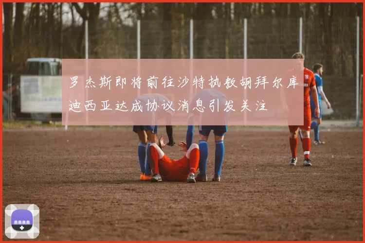罗杰斯即将前往沙特执教胡拜尔库迪西亚达成协议消息引发关注