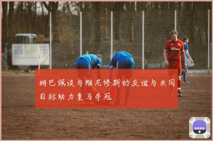 姆巴佩谈与维尼修斯的友谊与共同目标助力皇马夺冠